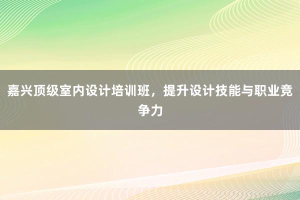 嘉兴顶级室内设计培训班，提升设计技能与职业竞争力